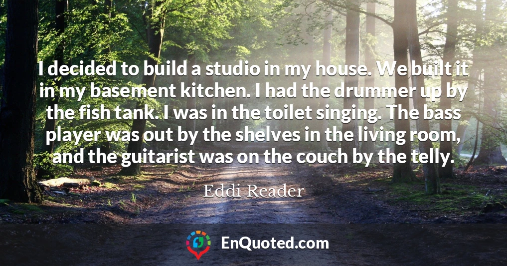 I decided to build a studio in my house. We built it in my basement kitchen. I had the drummer up by the fish tank. I was in the toilet singing. The bass player was out by the shelves in the living room, and the guitarist was on the couch by the telly.