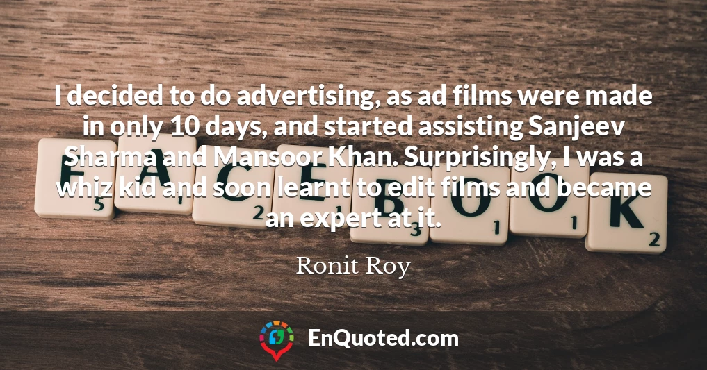 I decided to do advertising, as ad films were made in only 10 days, and started assisting Sanjeev Sharma and Mansoor Khan. Surprisingly, I was a whiz kid and soon learnt to edit films and became an expert at it.