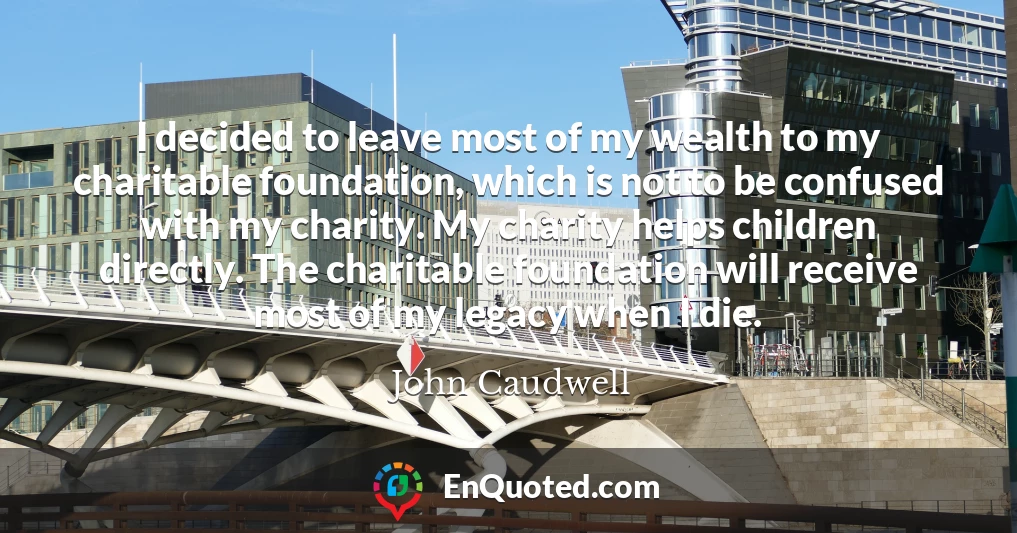 I decided to leave most of my wealth to my charitable foundation, which is not to be confused with my charity. My charity helps children directly. The charitable foundation will receive most of my legacy when I die.