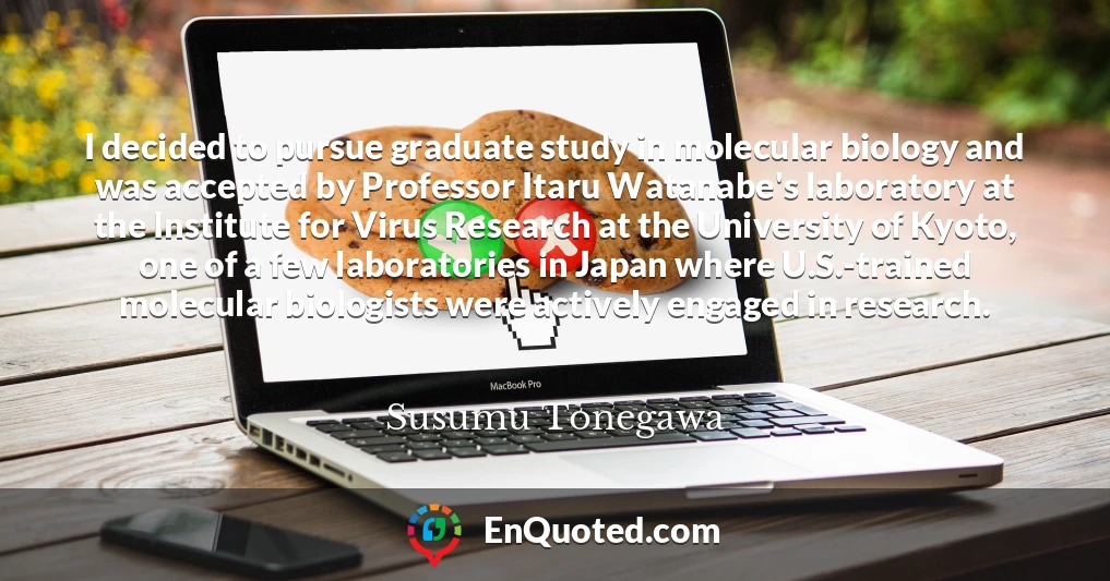 I decided to pursue graduate study in molecular biology and was accepted by Professor Itaru Watanabe's laboratory at the Institute for Virus Research at the University of Kyoto, one of a few laboratories in Japan where U.S.-trained molecular biologists were actively engaged in research.