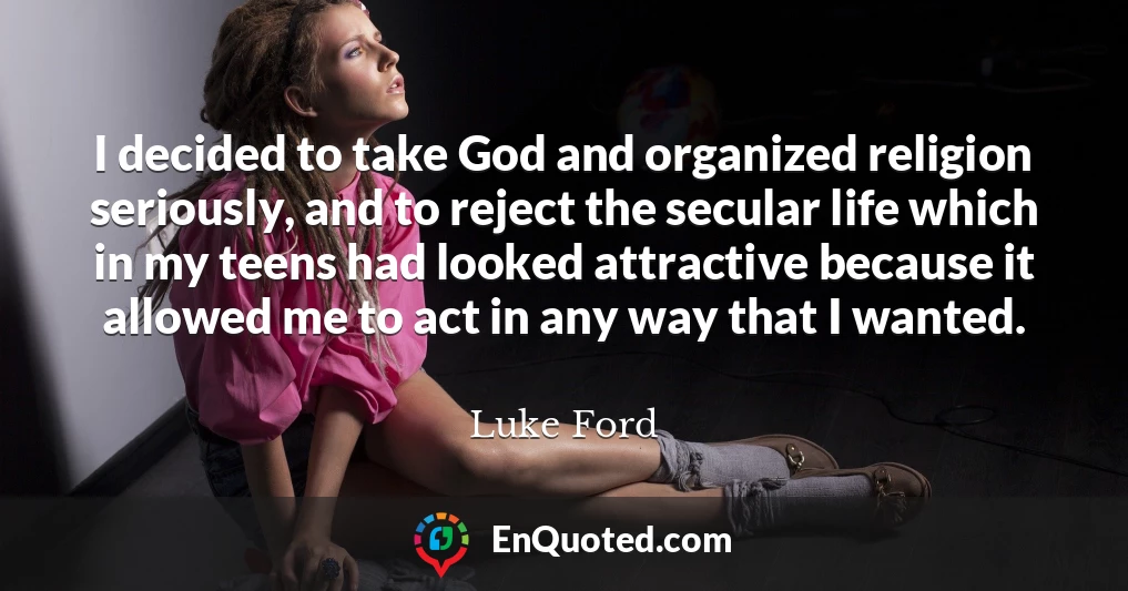 I decided to take God and organized religion seriously, and to reject the secular life which in my teens had looked attractive because it allowed me to act in any way that I wanted.