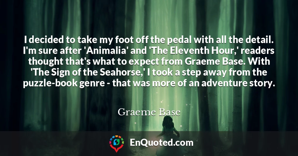 I decided to take my foot off the pedal with all the detail. I'm sure after 'Animalia' and 'The Eleventh Hour,' readers thought that's what to expect from Graeme Base. With 'The Sign of the Seahorse,' I took a step away from the puzzle-book genre - that was more of an adventure story.