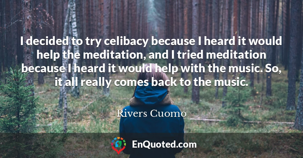 I decided to try celibacy because I heard it would help the meditation, and I tried meditation because I heard it would help with the music. So, it all really comes back to the music.