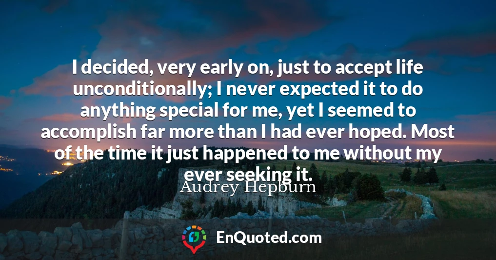I decided, very early on, just to accept life unconditionally; I never expected it to do anything special for me, yet I seemed to accomplish far more than I had ever hoped. Most of the time it just happened to me without my ever seeking it.