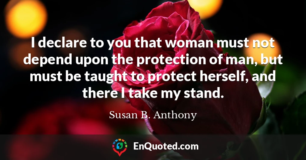 I declare to you that woman must not depend upon the protection of man, but must be taught to protect herself, and there I take my stand.