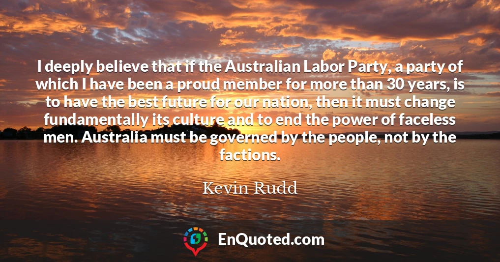 I deeply believe that if the Australian Labor Party, a party of which I have been a proud member for more than 30 years, is to have the best future for our nation, then it must change fundamentally its culture and to end the power of faceless men. Australia must be governed by the people, not by the factions.