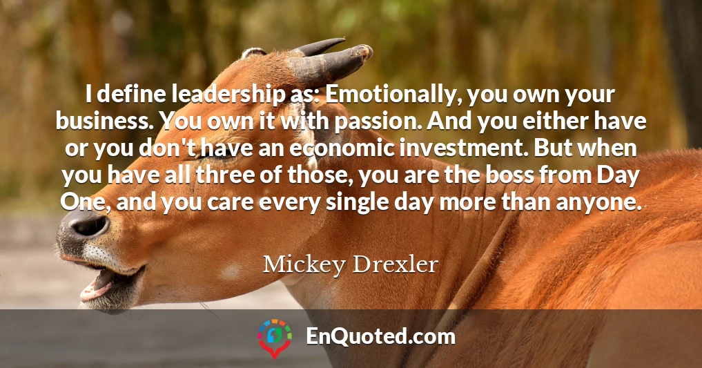 I define leadership as: Emotionally, you own your business. You own it with passion. And you either have or you don't have an economic investment. But when you have all three of those, you are the boss from Day One, and you care every single day more than anyone.