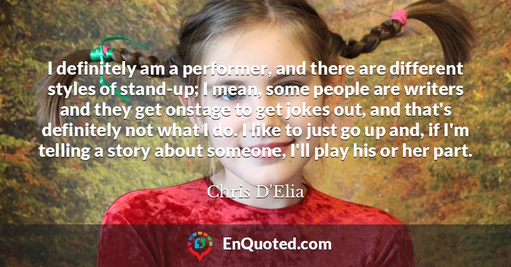 I definitely am a performer, and there are different styles of stand-up; I mean, some people are writers and they get onstage to get jokes out, and that's definitely not what I do. I like to just go up and, if I'm telling a story about someone, I'll play his or her part.