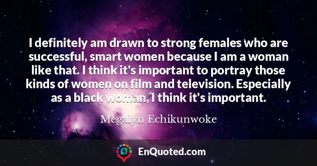 I definitely am drawn to strong females who are successful, smart women because I am a woman like that. I think it's important to portray those kinds of women on film and television. Especially as a black woman, I think it's important.