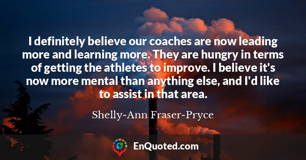 I definitely believe our coaches are now leading more and learning more. They are hungry in terms of getting the athletes to improve. I believe it's now more mental than anything else, and I'd like to assist in that area.