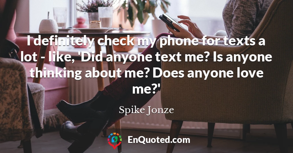 I definitely check my phone for texts a lot - like, 'Did anyone text me? Is anyone thinking about me? Does anyone love me?'