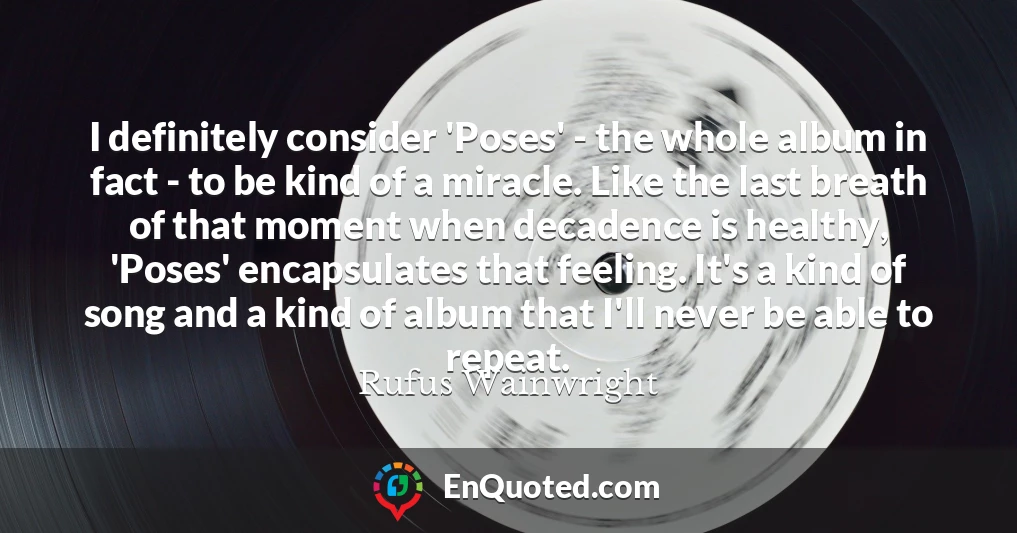 I definitely consider 'Poses' - the whole album in fact - to be kind of a miracle. Like the last breath of that moment when decadence is healthy, 'Poses' encapsulates that feeling. It's a kind of song and a kind of album that I'll never be able to repeat.