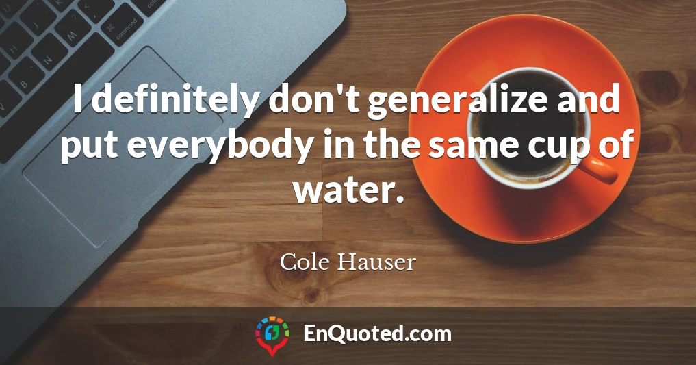 I definitely don't generalize and put everybody in the same cup of water.