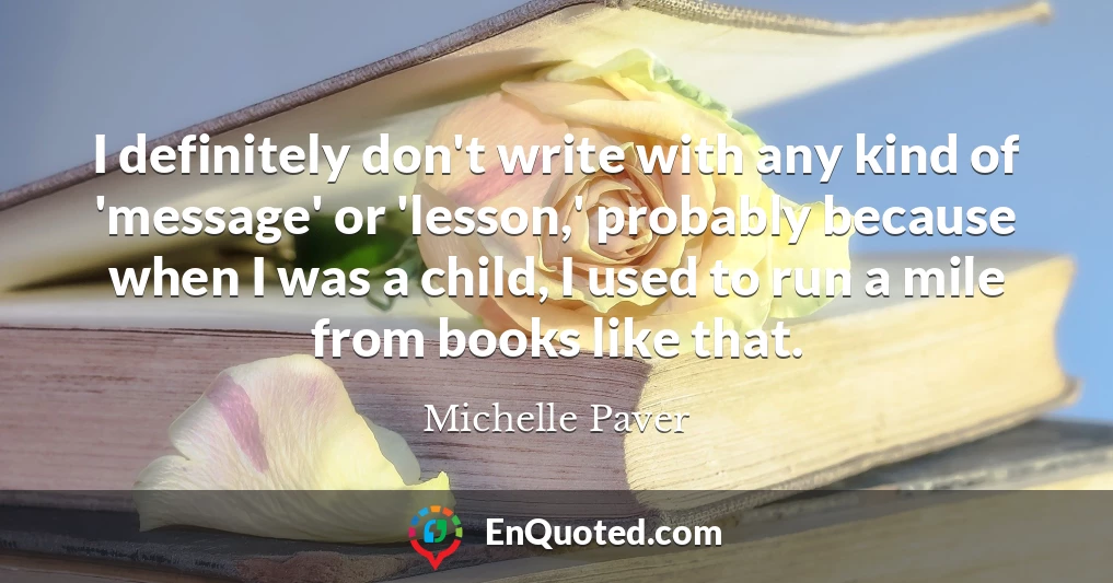 I definitely don't write with any kind of 'message' or 'lesson,' probably because when I was a child, I used to run a mile from books like that.