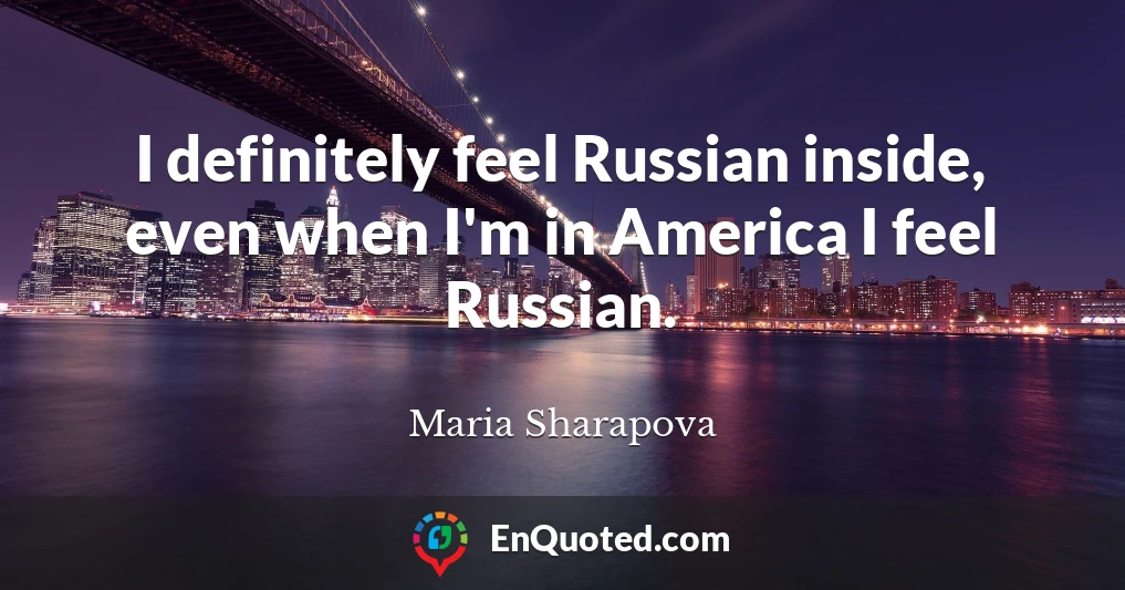 I definitely feel Russian inside, even when I'm in America I feel Russian.
