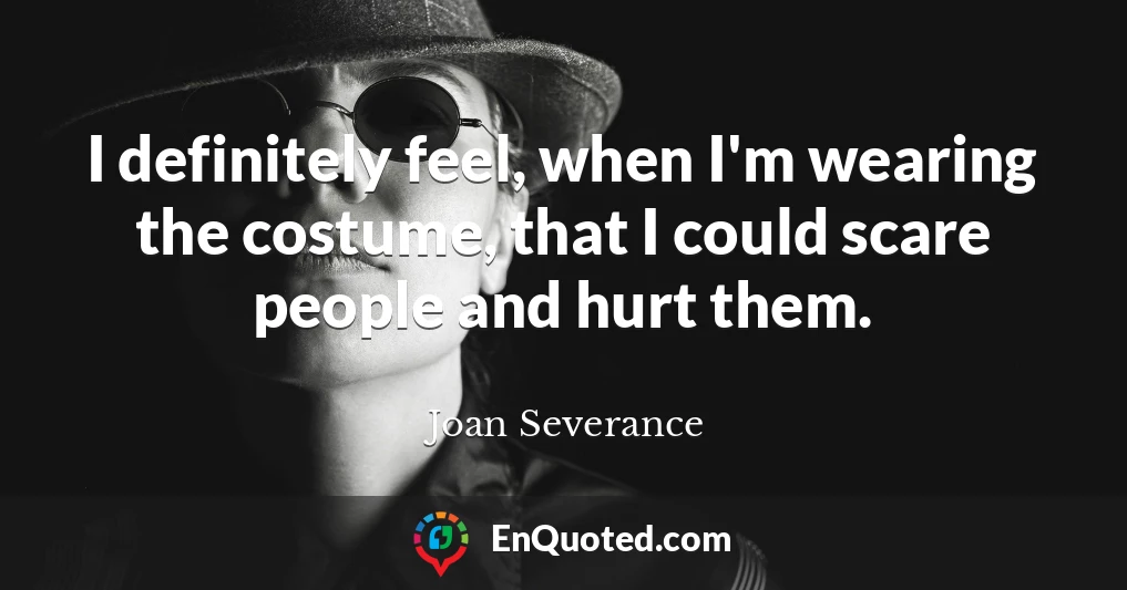 I definitely feel, when I'm wearing the costume, that I could scare people and hurt them.
