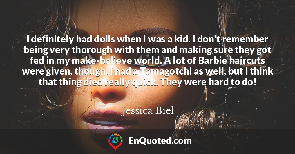 I definitely had dolls when I was a kid. I don't remember being very thorough with them and making sure they got fed in my make-believe world. A lot of Barbie haircuts were given, though. I had a Tamagotchi as well, but I think that thing died really quick. They were hard to do!