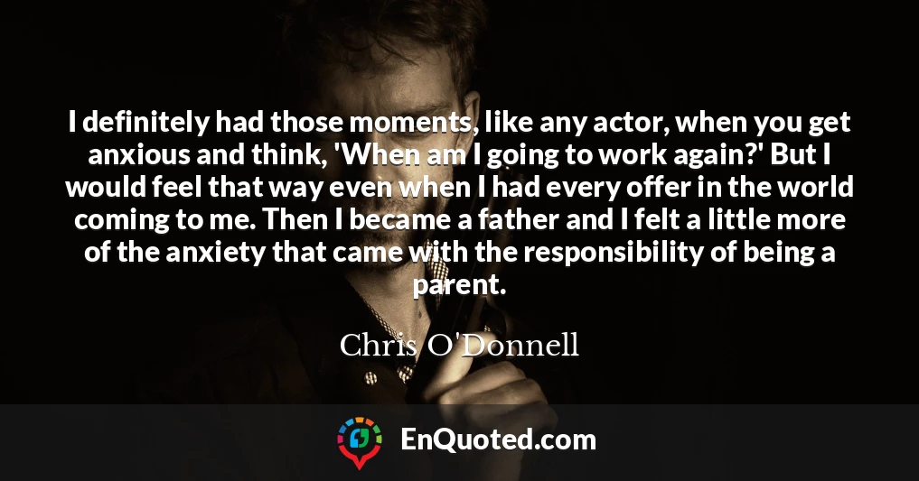 I definitely had those moments, like any actor, when you get anxious and think, 'When am I going to work again?' But I would feel that way even when I had every offer in the world coming to me. Then I became a father and I felt a little more of the anxiety that came with the responsibility of being a parent.