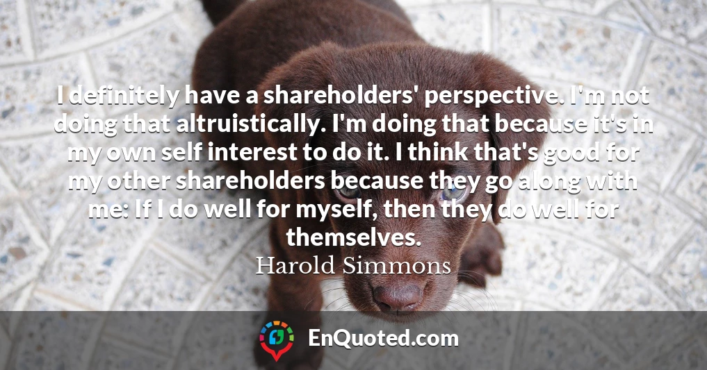 I definitely have a shareholders' perspective. I'm not doing that altruistically. I'm doing that because it's in my own self interest to do it. I think that's good for my other shareholders because they go along with me: If I do well for myself, then they do well for themselves.