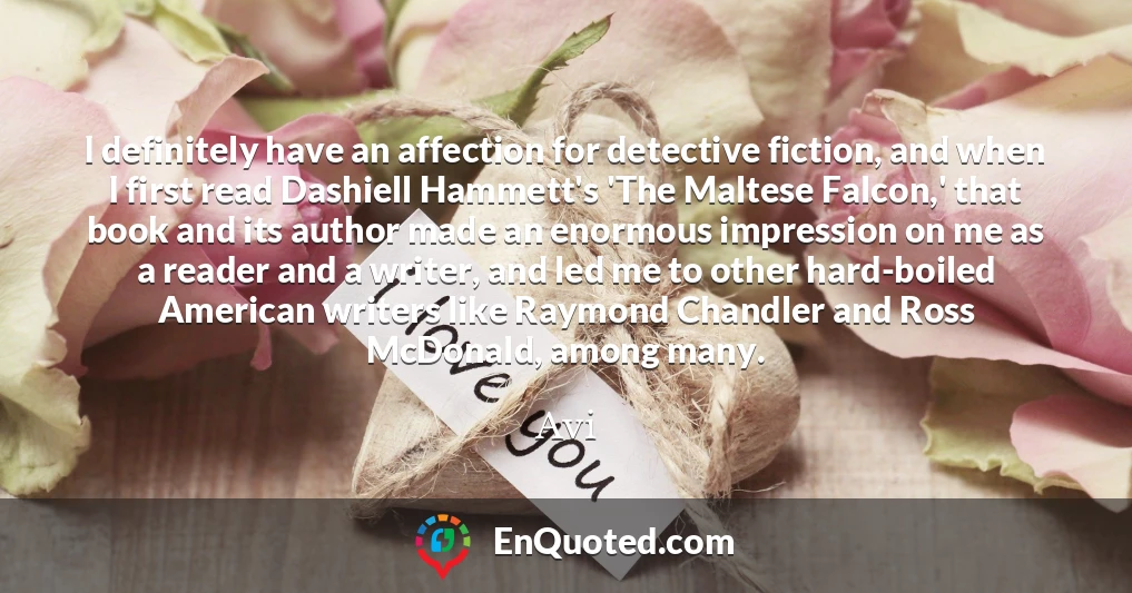 I definitely have an affection for detective fiction, and when I first read Dashiell Hammett's 'The Maltese Falcon,' that book and its author made an enormous impression on me as a reader and a writer, and led me to other hard-boiled American writers like Raymond Chandler and Ross McDonald, among many.