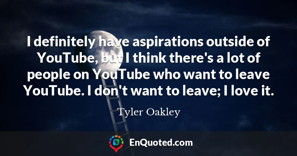 I definitely have aspirations outside of YouTube, but I think there's a lot of people on YouTube who want to leave YouTube. I don't want to leave; I love it.