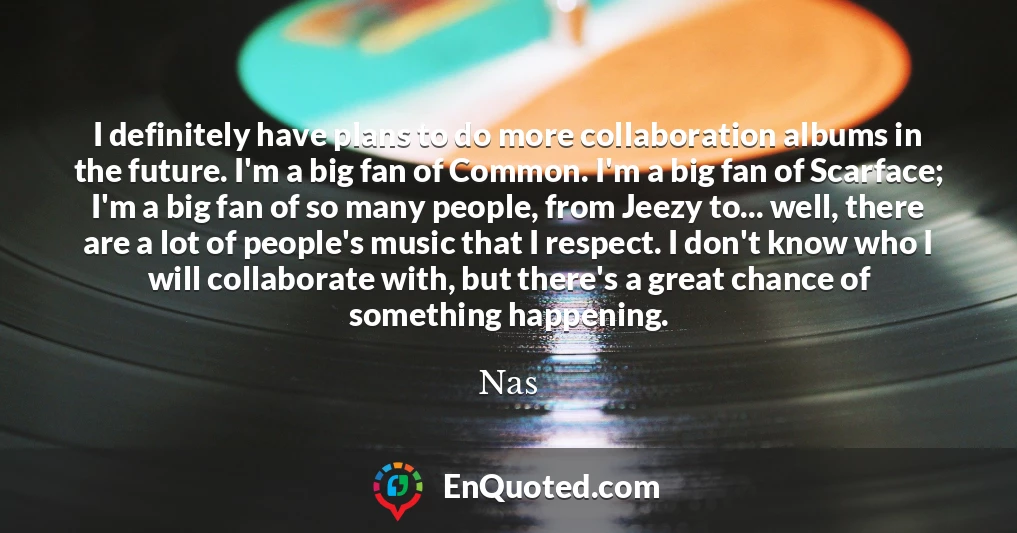 I definitely have plans to do more collaboration albums in the future. I'm a big fan of Common. I'm a big fan of Scarface; I'm a big fan of so many people, from Jeezy to... well, there are a lot of people's music that I respect. I don't know who I will collaborate with, but there's a great chance of something happening.