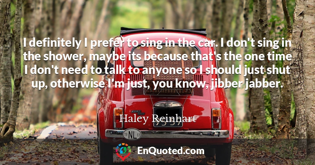 I definitely I prefer to sing in the car. I don't sing in the shower, maybe its because that's the one time I don't need to talk to anyone so I should just shut up, otherwise I'm just, you know, jibber jabber.