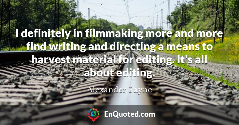 I definitely in filmmaking more and more find writing and directing a means to harvest material for editing. It's all about editing.