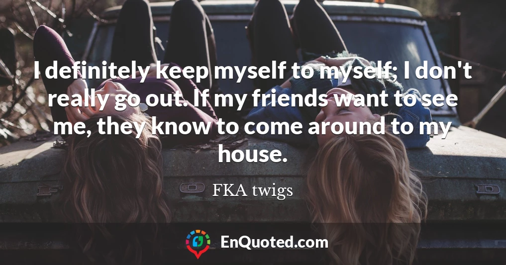 I definitely keep myself to myself; I don't really go out. If my friends want to see me, they know to come around to my house.