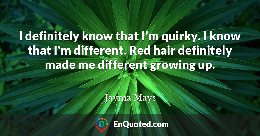 I definitely know that I'm quirky. I know that I'm different. Red hair definitely made me different growing up.