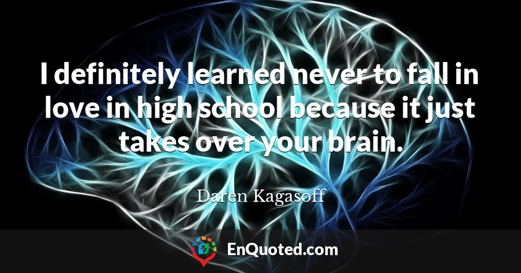 I definitely learned never to fall in love in high school because it just takes over your brain.