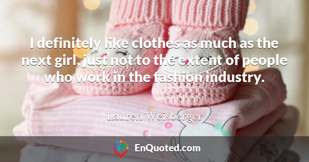 I definitely like clothes as much as the next girl, just not to the extent of people who work in the fashion industry.