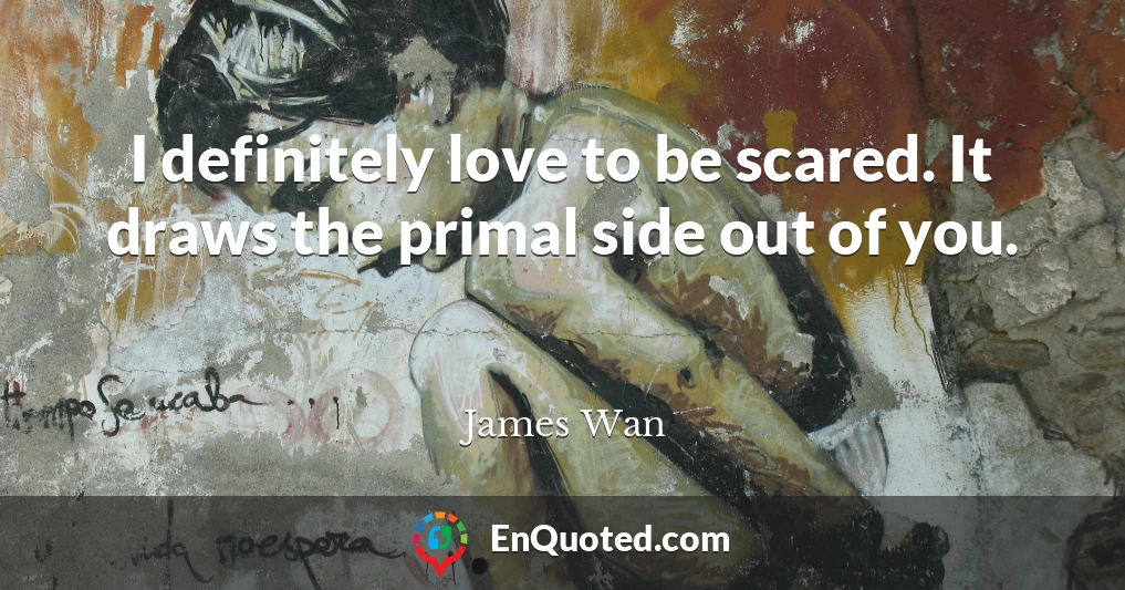 I definitely love to be scared. It draws the primal side out of you.