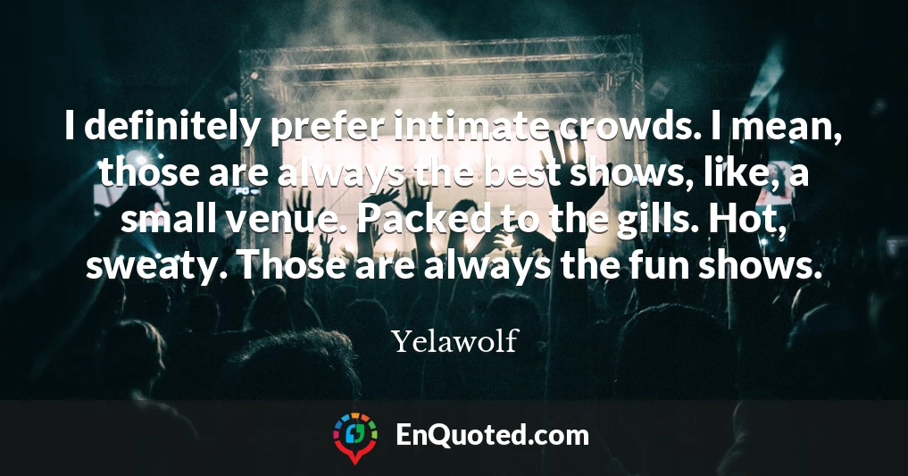 I definitely prefer intimate crowds. I mean, those are always the best shows, like, a small venue. Packed to the gills. Hot, sweaty. Those are always the fun shows.