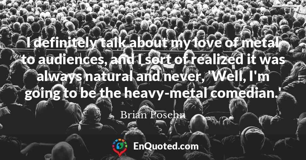 I definitely talk about my love of metal to audiences, and I sort of realized it was always natural and never, 'Well, I'm going to be the heavy-metal comedian.'