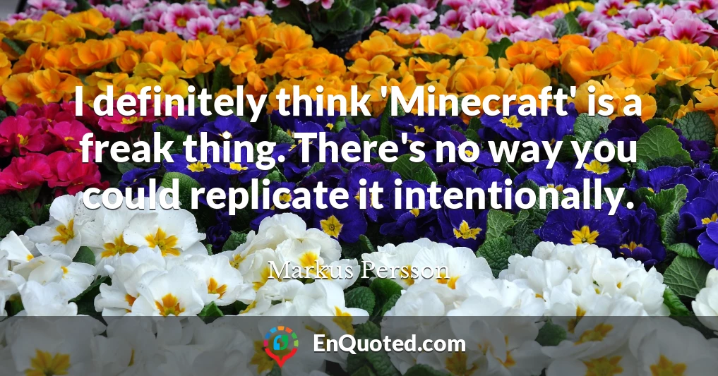 I definitely think 'Minecraft' is a freak thing. There's no way you could replicate it intentionally.