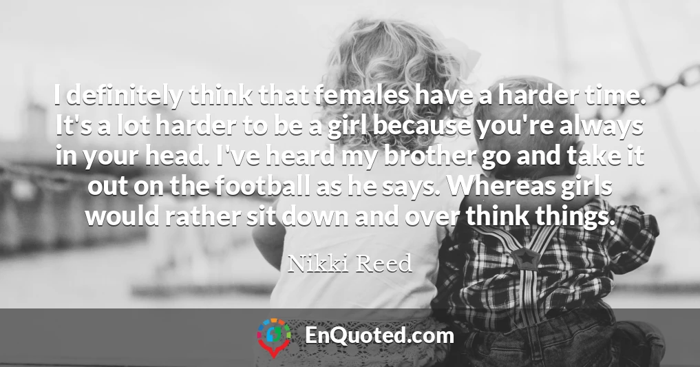 I definitely think that females have a harder time. It's a lot harder to be a girl because you're always in your head. I've heard my brother go and take it out on the football as he says. Whereas girls would rather sit down and over think things.
