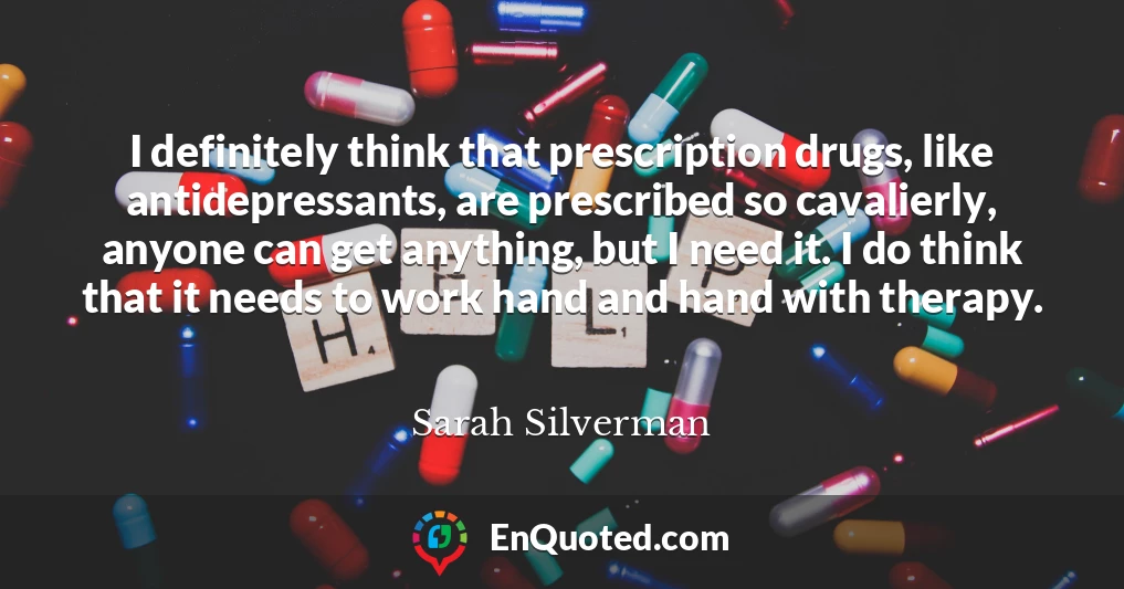 I definitely think that prescription drugs, like antidepressants, are prescribed so cavalierly, anyone can get anything, but I need it. I do think that it needs to work hand and hand with therapy.