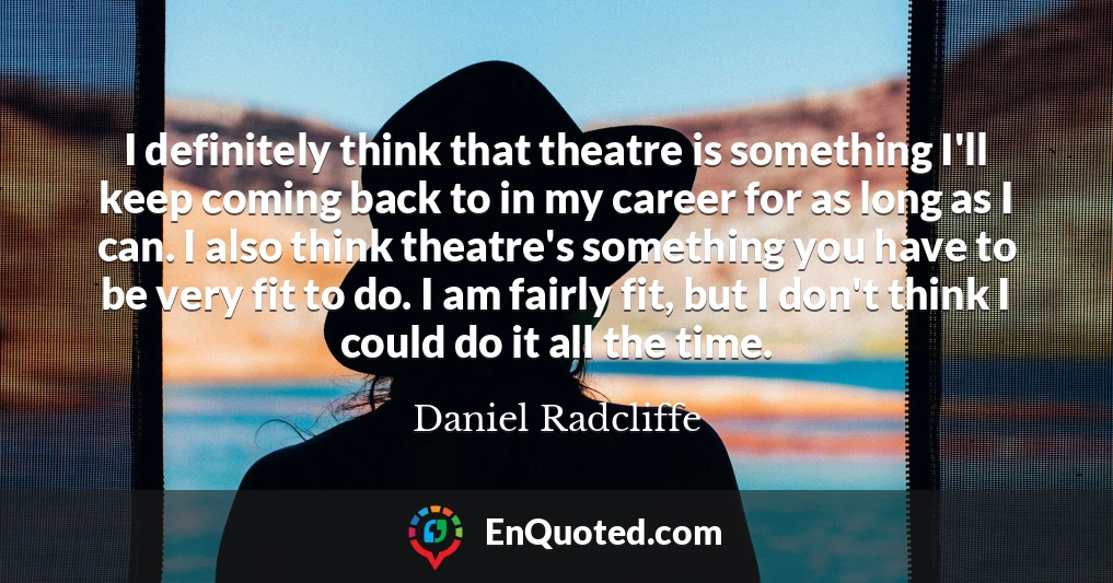 I definitely think that theatre is something I'll keep coming back to in my career for as long as I can. I also think theatre's something you have to be very fit to do. I am fairly fit, but I don't think I could do it all the time.