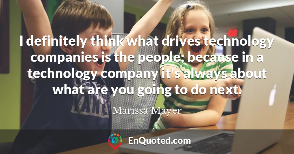 I definitely think what drives technology companies is the people; because in a technology company it's always about what are you going to do next.