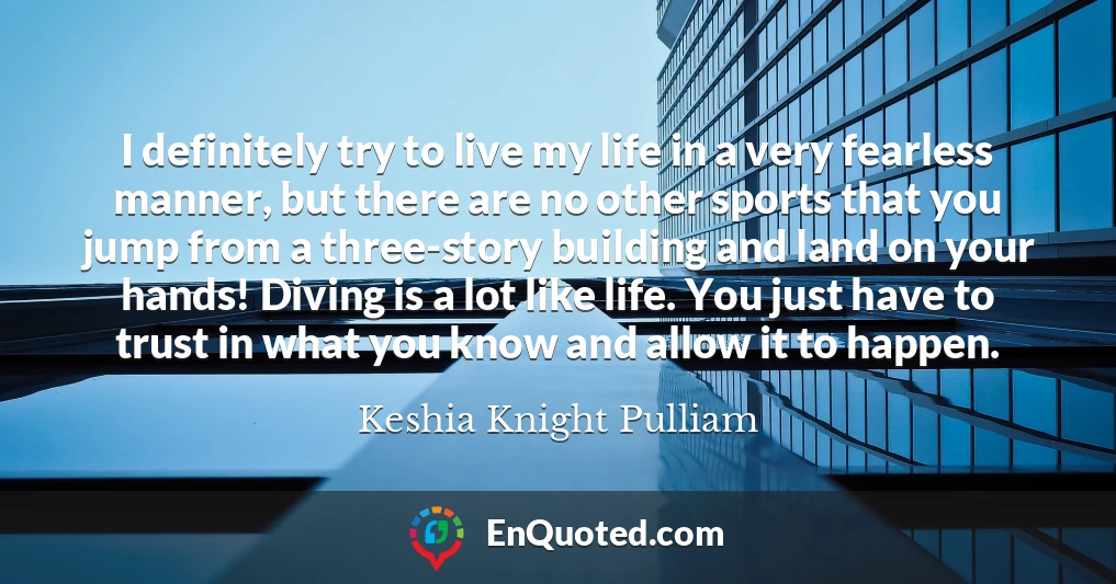 I definitely try to live my life in a very fearless manner, but there are no other sports that you jump from a three-story building and land on your hands! Diving is a lot like life. You just have to trust in what you know and allow it to happen.