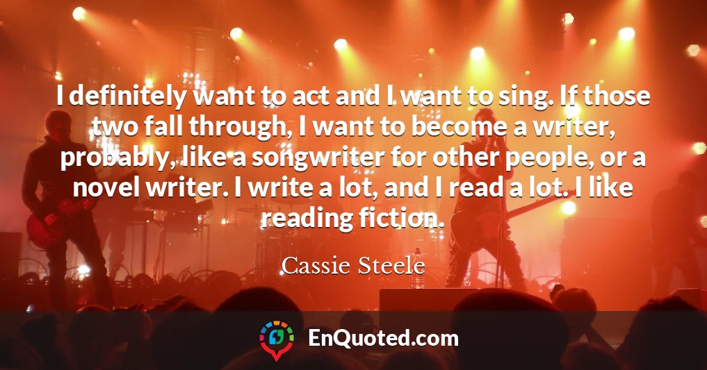 I definitely want to act and I want to sing. If those two fall through, I want to become a writer, probably, like a songwriter for other people, or a novel writer. I write a lot, and I read a lot. I like reading fiction.