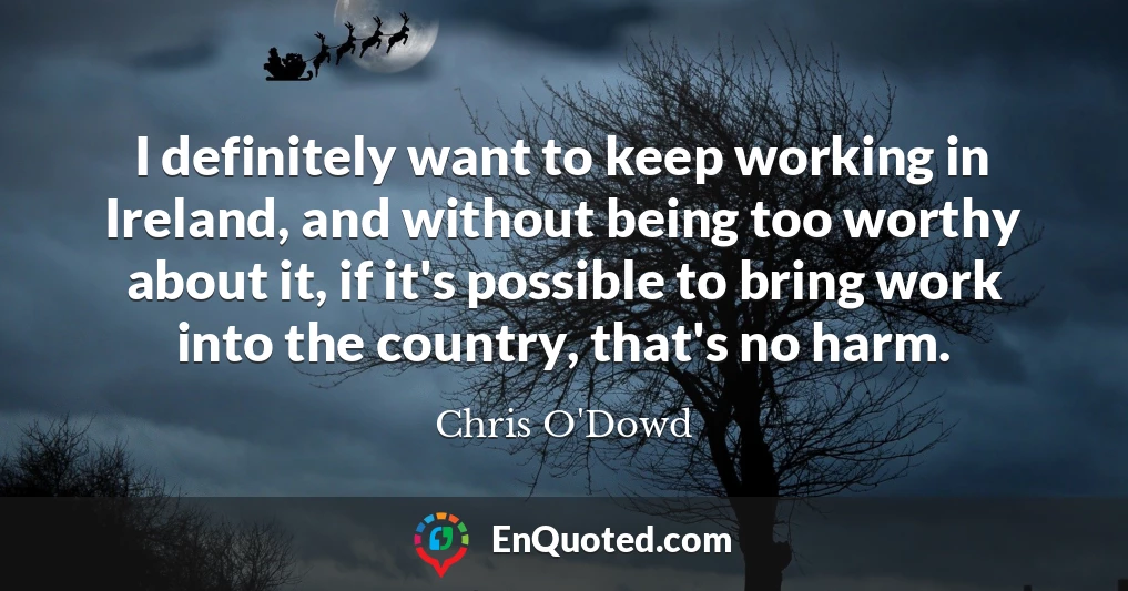 I definitely want to keep working in Ireland, and without being too worthy about it, if it's possible to bring work into the country, that's no harm.