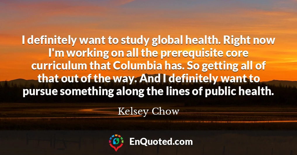 I definitely want to study global health. Right now I'm working on all the prerequisite core curriculum that Columbia has. So getting all of that out of the way. And I definitely want to pursue something along the lines of public health.