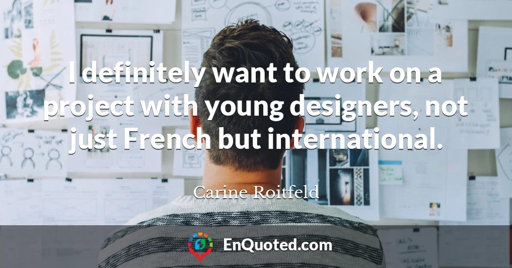 I definitely want to work on a project with young designers, not just French but international.