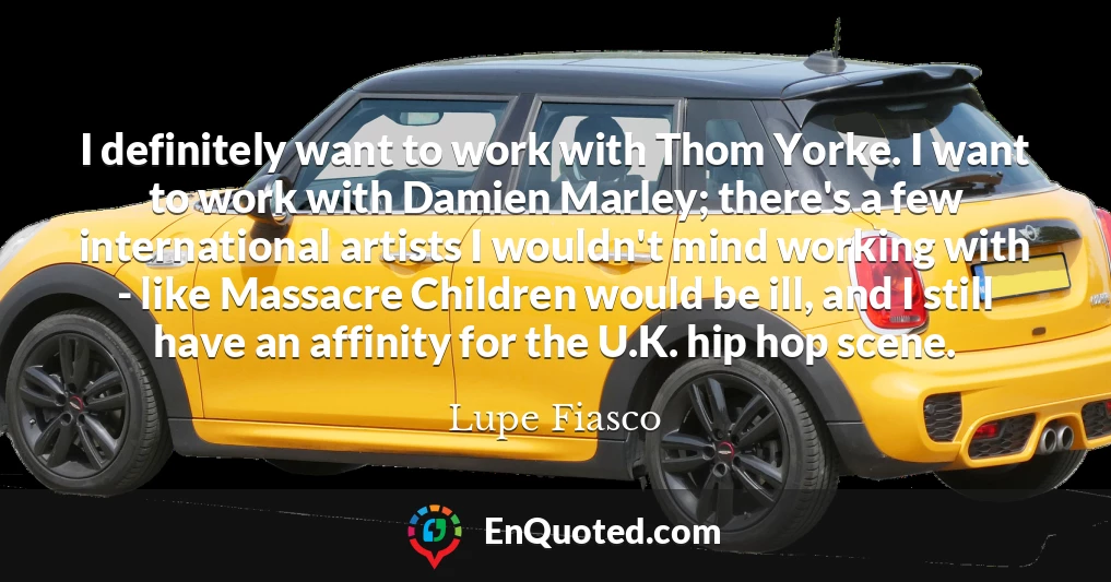 I definitely want to work with Thom Yorke. I want to work with Damien Marley; there's a few international artists I wouldn't mind working with - like Massacre Children would be ill, and I still have an affinity for the U.K. hip hop scene.
