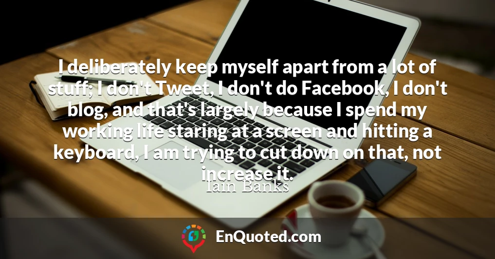 I deliberately keep myself apart from a lot of stuff; I don't Tweet, I don't do Facebook, I don't blog, and that's largely because I spend my working life staring at a screen and hitting a keyboard, I am trying to cut down on that, not increase it.