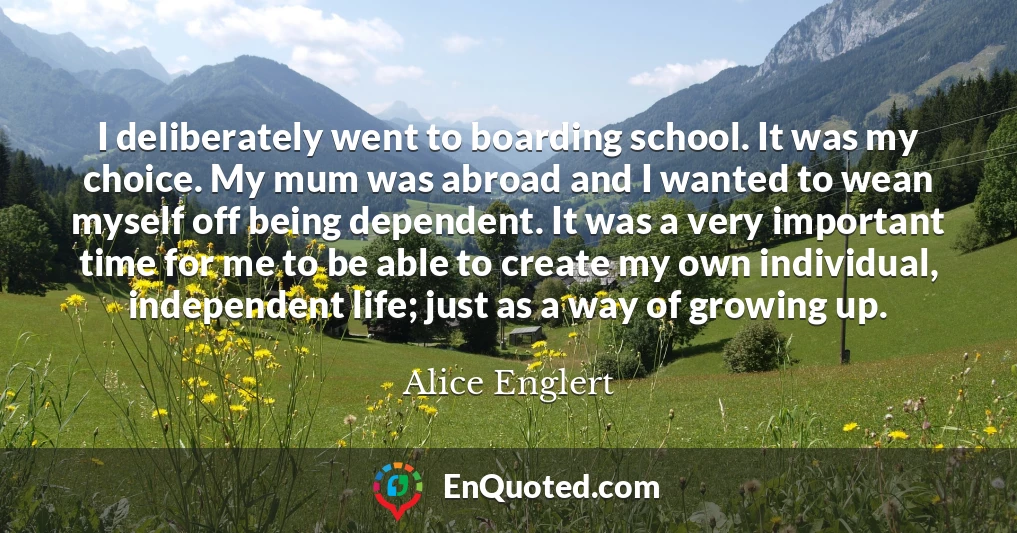 I deliberately went to boarding school. It was my choice. My mum was abroad and I wanted to wean myself off being dependent. It was a very important time for me to be able to create my own individual, independent life; just as a way of growing up.
