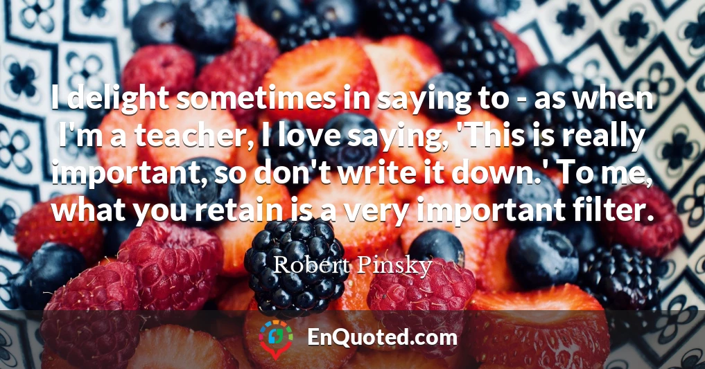 I delight sometimes in saying to - as when I'm a teacher, I love saying, 'This is really important, so don't write it down.' To me, what you retain is a very important filter.