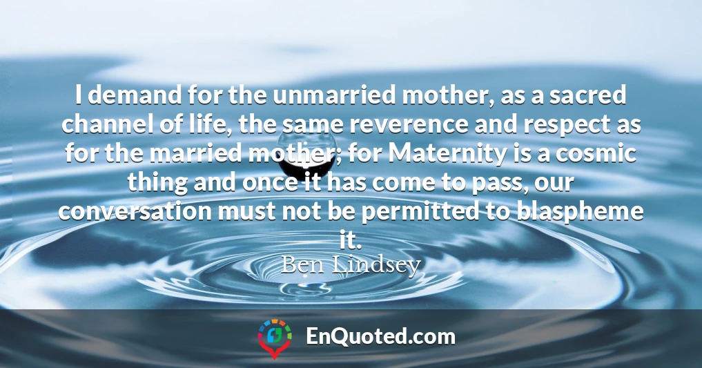 I demand for the unmarried mother, as a sacred channel of life, the same reverence and respect as for the married mother; for Maternity is a cosmic thing and once it has come to pass, our conversation must not be permitted to blaspheme it.
